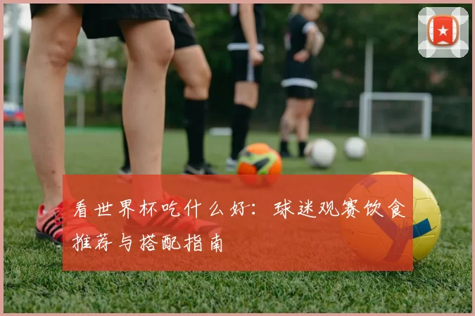 看世界杯吃什么好:球迷观赛饮食推荐与搭配指南