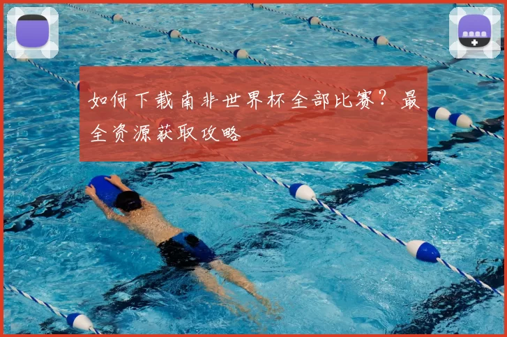 如何下载南非世界杯全部比赛?最全资源获取攻略