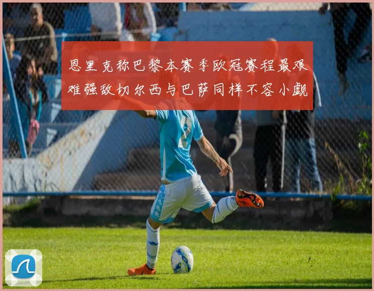 恩里克称巴黎本赛季欧冠赛程最艰难强敌切尔西与巴萨同样不容小觑