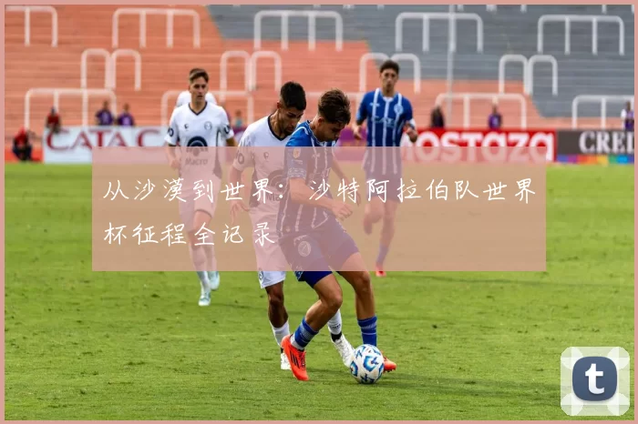 从沙漠到世界：沙特阿拉伯队世界杯征程全记录