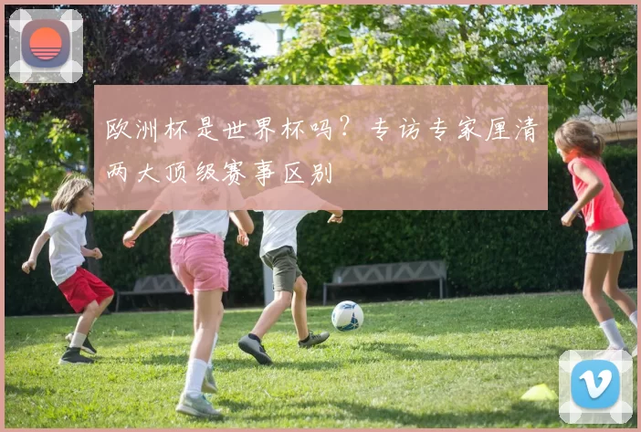 欧洲杯是世界杯吗?专访专家厘清两大顶级赛事区别