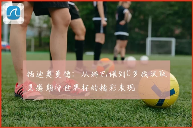 扬迪奥曼德:从姆巴佩到C罗我汲取灵感期待世界杯的精彩表现