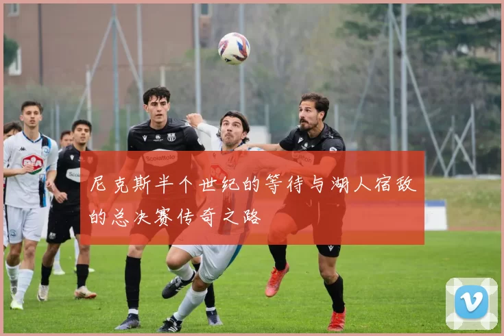 尼克斯半个世纪的等待与湖人宿敌的总决赛传奇之路