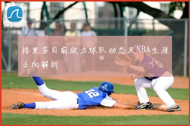 格里芬目前效力球队动态及NBA生涯去向解析