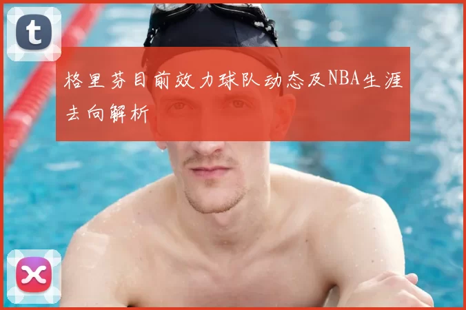 格里芬目前效力球队动态及NBA生涯去向解析