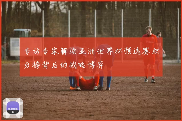 专访专家解读亚洲世界杯预选赛积分榜背后的战略博弈