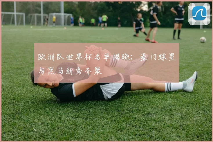 欧洲队世界杯名单揭晓:豪门球星与黑马新秀齐聚