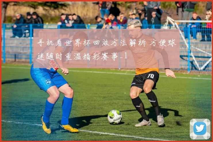 手机看世界杯回放方法解析 方便球迷随时重温精彩赛事_1