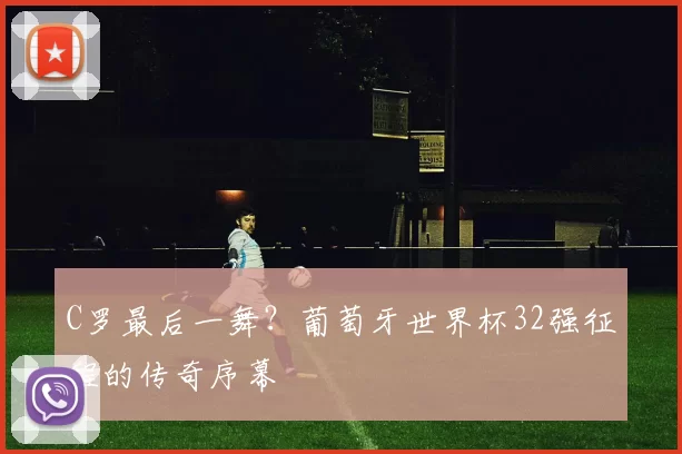 C罗最后一舞？葡萄牙世界杯32强征程的传奇序幕