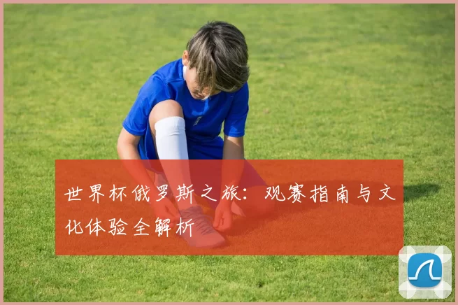 世界杯俄罗斯之旅：观赛指南与文化体验全解析