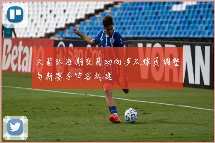 火箭队近期交易动向涉及球员调整与新赛季阵容构建
