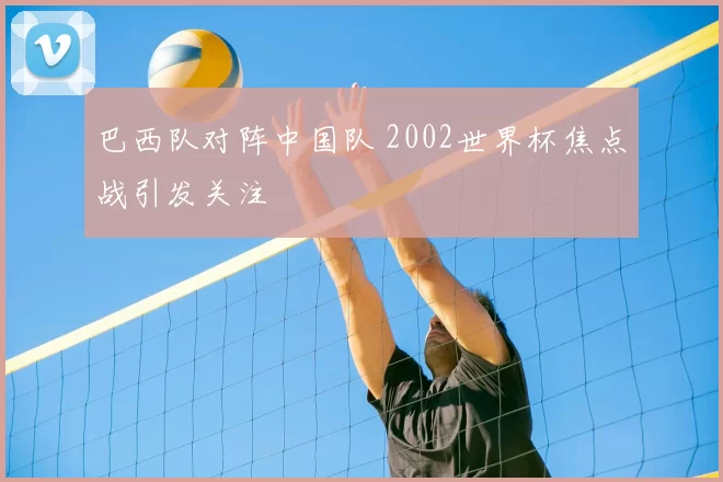 巴西队对阵中国队 2002世界杯焦点战引发关注