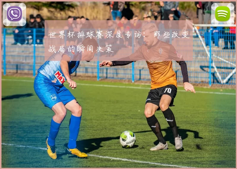 世界杯排球赛深度专访:那些改变战局的瞬间决策