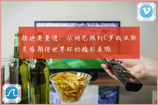 扬迪奥曼德:从姆巴佩到C罗我汲取灵感期待世界杯的精彩表现