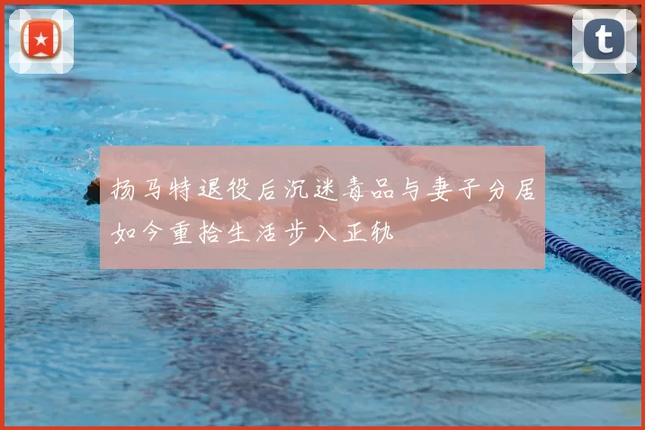 扬马特退役后沉迷毒品与妻子分居如今重拾生活步入正轨