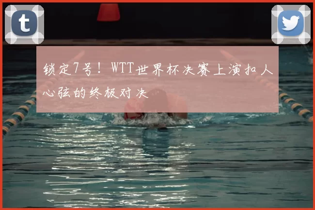 锁定7号！WTT世界杯决赛上演扣人心弦的终极对决