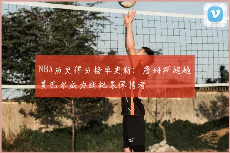 NBA历史得分榜单更新:詹姆斯超越贾巴尔成为新纪录保持者