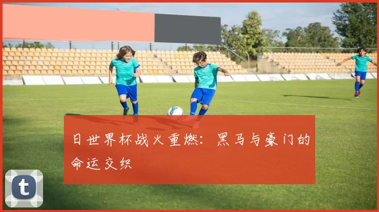 日世界杯战火重燃：黑马与豪门的命运交织