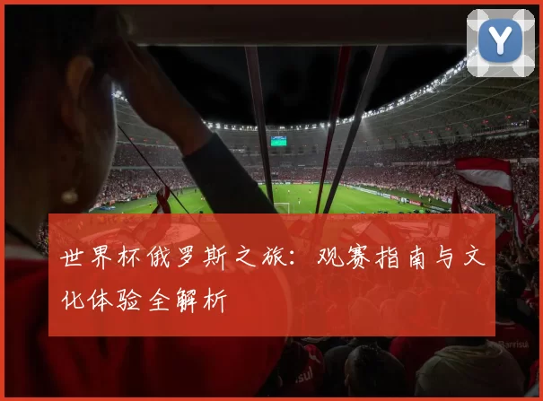 世界杯俄罗斯之旅:观赛指南与文化体验全解析