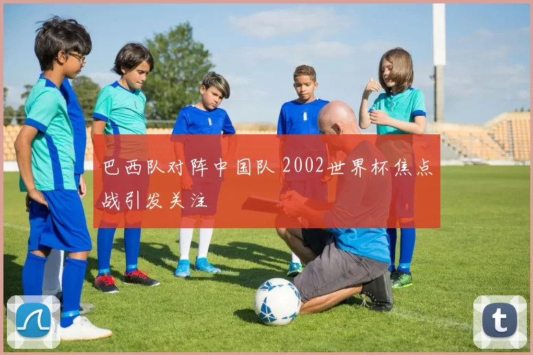 巴西队对阵中国队 2002世界杯焦点战引发关注