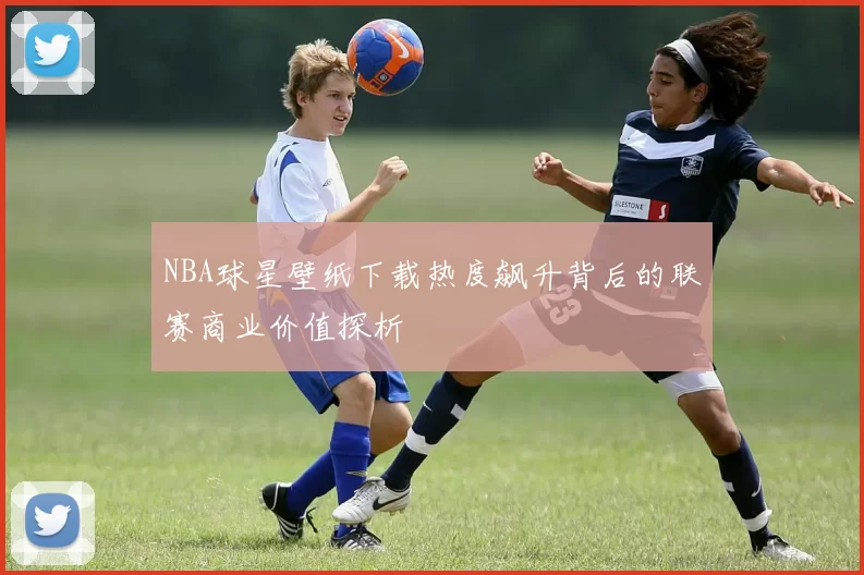 NBA球星壁纸下载热度飙升背后的联赛商业价值探析