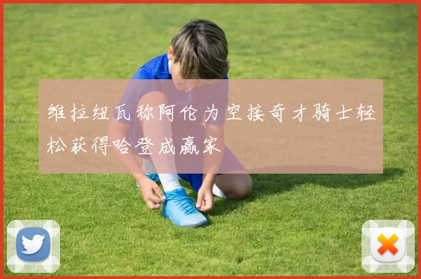 维拉纽瓦称阿伦为空接奇才骑士轻松获得哈登成赢家