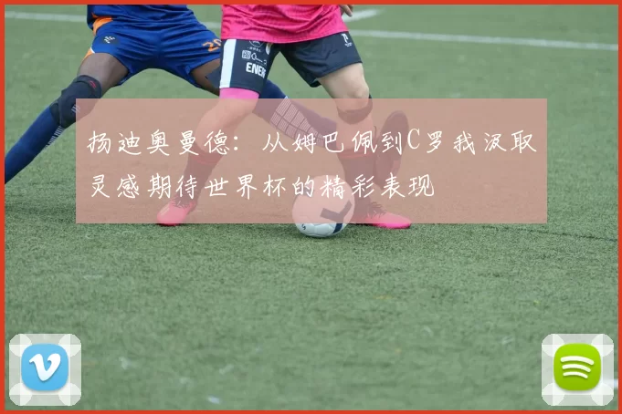 扬迪奥曼德:从姆巴佩到C罗我汲取灵感期待世界杯的精彩表现