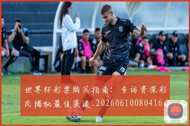 世界杯彩票购买指南:专访资深彩民揭秘最佳渠道_20260610080416