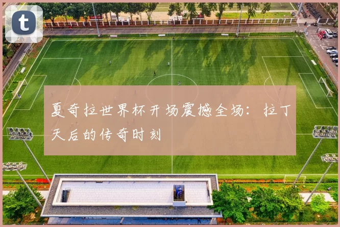 夏奇拉世界杯开场震撼全场:拉丁天后的传奇时刻