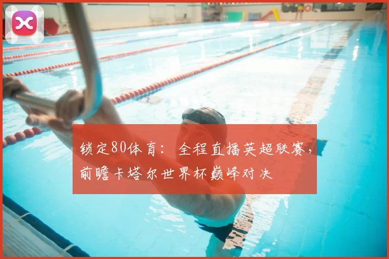 锁定80体育:全程直播英超联赛,前瞻卡塔尔世界杯巅峰对决