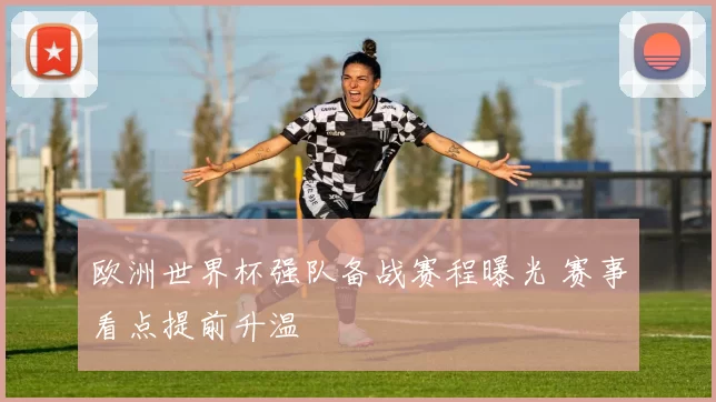 欧洲世界杯强队备战赛程曝光 赛事看点提前升温