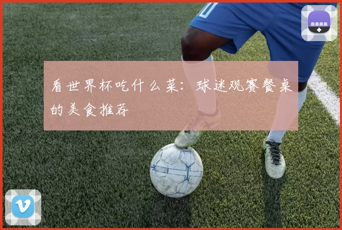看世界杯吃什么菜:球迷观赛餐桌的美食推荐
