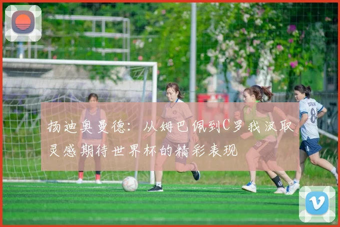 扬迪奥曼德:从姆巴佩到C罗我汲取灵感期待世界杯的精彩表现
