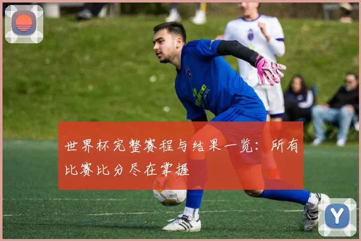 世界杯完整赛程与结果一览:所有比赛比分尽在掌握