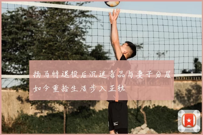 扬马特退役后沉迷毒品与妻子分居如今重拾生活步入正轨