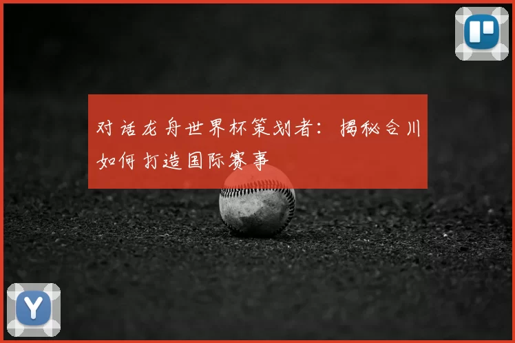 对话龙舟世界杯策划者:揭秘合川如何打造国际赛事