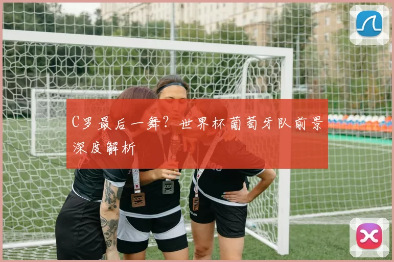 C罗最后一舞?世界杯葡萄牙队前景深度解析