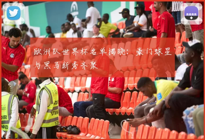 欧洲队世界杯名单揭晓:豪门球星与黑马新秀齐聚