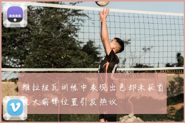 维拉纽瓦训练中表现出色却未获首发大前锋位置引发热议