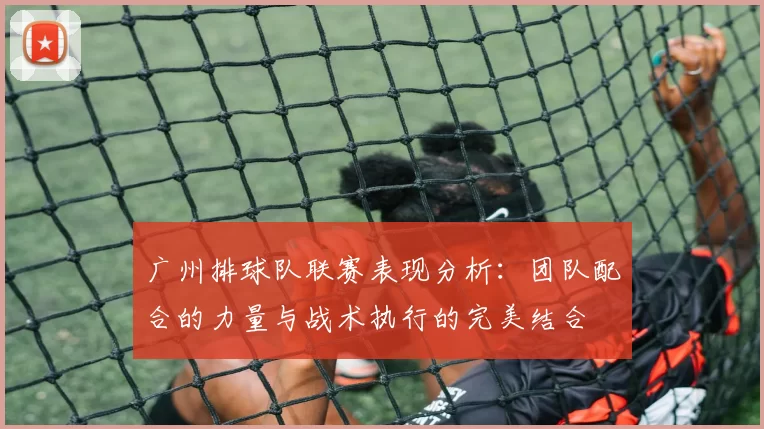 广州排球队联赛表现分析:团队配合的力量与战术执行的完美结合