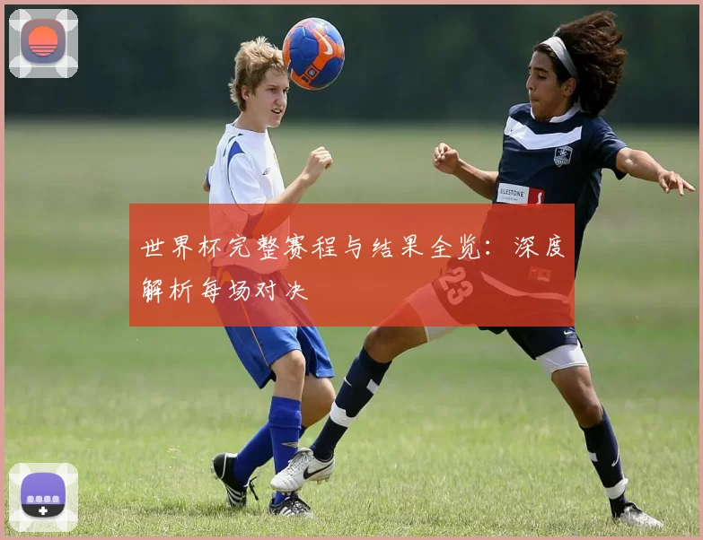 世界杯完整赛程与结果全览：深度解析每场对决