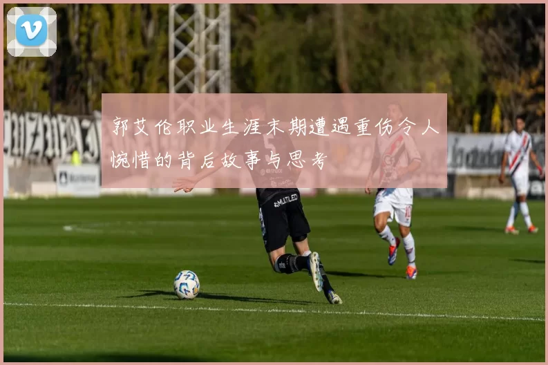 郭艾伦职业生涯末期遭遇重伤令人惋惜的背后故事与思考