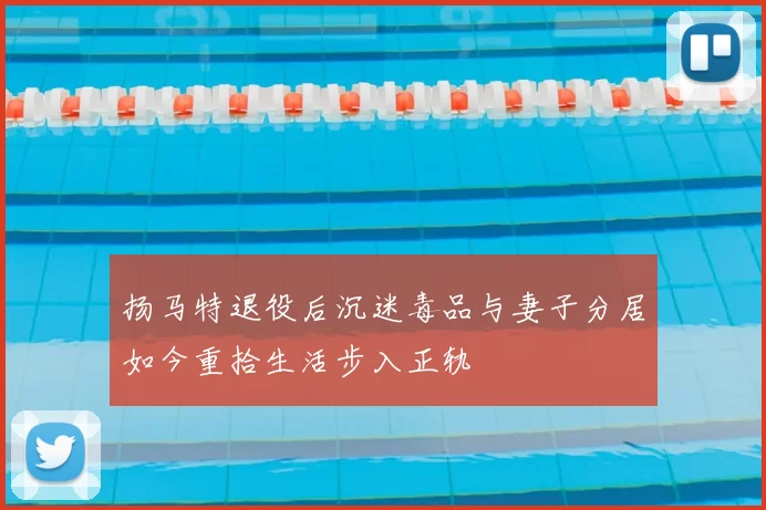 扬马特退役后沉迷毒品与妻子分居如今重拾生活步入正轨