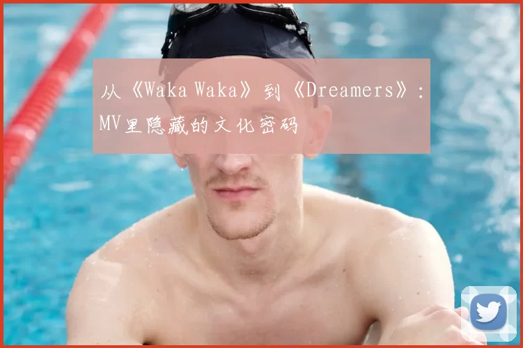 从《Waka Waka》到《Dreamers》:MV里隐藏的文化密码
