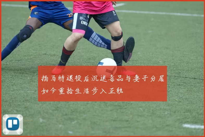 扬马特退役后沉迷毒品与妻子分居如今重拾生活步入正轨