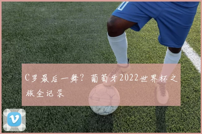C罗最后一舞?葡萄牙2022世界杯之旅全记录