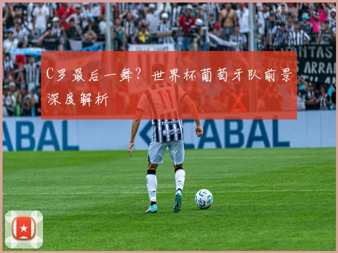 C罗最后一舞？世界杯葡萄牙队前景深度解析