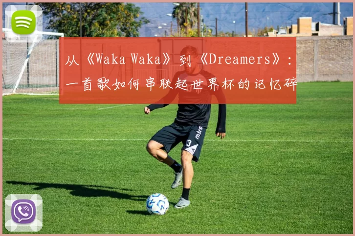 从《Waka Waka》到《Dreamers》:一首歌如何串联起世界杯的记忆碎片